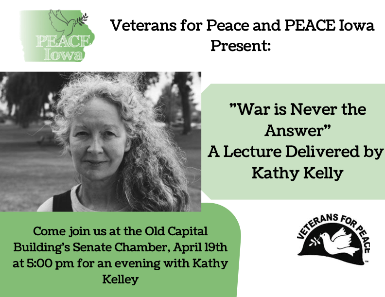 Veterans for Peace and PEACE Iowa Present: War is Never the Answer, A Lecture Delivered by Kathy Kelly. Come join us at the Old Capital Building's Senate Chamber, April 19th at 5:00 pm for an evening with Kathy Kelley.